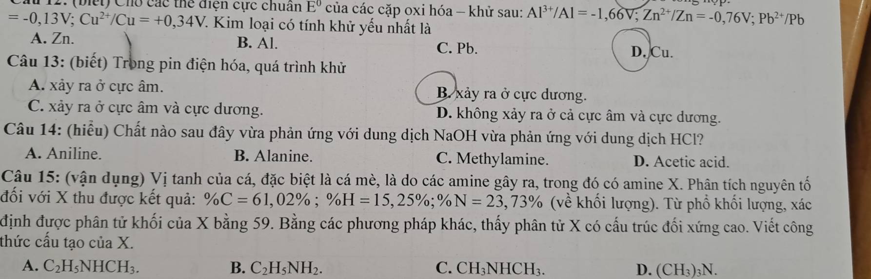 (biết) Cho các thể điện cực chuân E^0 của các cặp oxi hóa - khử sau: Al^(3+)/Al=-1,66V;Zn^(2+)/Zn=-0,76V;Pb^(2+)/Pb
=-0,13V;Cu^(2+)/Cu=+0,34V 7. Kim loại có tính khử yếu nhất là
A. Zn. B. Al. C. Pb.
D. Cu.
Câu 13: (biết) Trong pin điện hóa, quá trình khử
A. xảy ra ở cực âm. B. xảy ra ở cực dương.
C. xảy ra ở cực âm và cực dương. D. không xảy ra ở cả cực âm và cực dương.
Câu 14: (hiểu) Chất nào sau đây vừa phản ứng với dung dịch NaOH vừa phản ứng với dung dịch HCl?
A. Aniline. B. Alanine. C. Methylamine. D. Acetic acid.
Câu 15: (vận dụng) Vị tanh của cá, đặc biệt là cá mè, là do các amine gây ra, trong đó có amine X. Phân tích nguyên tố
đối với X thu được kết quả: % C=61,02% ;% H=15,25% ;% N=23,73% (về khối lượng). Từ phổ khối lượng, xác
định được phân tử khối của X bằng 59. Bằng các phương pháp khác, thấy phân tử X có cấu trúc đối xứng cao. Viết công
thức cấu tạo của X.
A. C_2H_5NHCH_3. B. C_2H_5NH_2. C. CH_3NHCH_3. D. (CH_3)_3N.