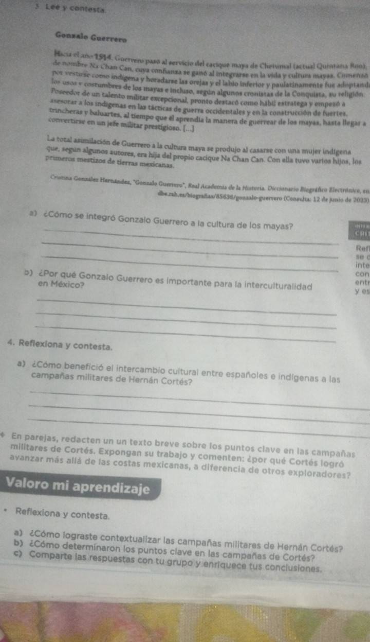 Lee y contesta
Gonzalo Guerrero
Hacia el añ 1544. Guervero pasó al servicio del cacique maya de Chetumal (actual Quintana Rno).
de nombre Na Chan Can, cuya confanza se ganó al integrarse en la vida y coltura mayas. Comenzo
por vestirse como indigena y horadarse las orejas y el lablo inferior y paulatinamente fue adoptandi
los usos y costumbres de los mayas e incluso, según algunos cronistas de la Conquista, su religión
Poseedor de un talento militar excepcional, pronto destacó como hábil estratega y empezó a
asesorar a los indigenas en las tácticas de guerra occidentales y en la construcción de fuertes.
trincheras y baluartes, al tiempo que él aprendía la manera de guerrear de los mayas, hasta llegar a
convertirse en un jefe militar prestigioso. [...]
La total asimilación de Guerrero a la cultura maya se produjo al casarse con una mujer indígena
que, segun algunos autores, era hija del propio cacíque Na Chan Can. Con ella tuvo varios hijos, los
prímeros mestizos de tierras mexicanas.
Crostina González Hernándes, "Gonzalo Guervero", Real Academia de la Historia. Diccionario Biográfico Electránico, en
dbe.rah.es/biografas/85636/gonzalo-guerrero (Consulta: 12 de junio de 2023)
_
a》 ¿Cómo se integró Gonzalo Guerrero a la cultura de los mayas?
CRi
_
_
Ref
se c
inte
con
b) ¿Por qué Gonzalo Guerrero es importante para la interculturalidad y es
en México? entr
_
_
_
4. Reflexiona y contesta.
a) ¿Cómo benefició el intercambio cultural entre españoles e indígenas a las
campañas militares de Hernán Cortés?
_
_
_
En parejas, redacten un un texto breve sobre los puntos clave en las campañas
militares de Cortés. Expongan su trabajo y comenten: ¿por qué Cortés logró
ayanzar más allá de las costas mexicanas, a diferencia de otros exploradores?
Valoro mi aprendizaje
. Reflexiona y contesta.
a) ¿Cómo lograste contextualizar las campañas militares de Hernán Cortés?
b) ¿Cómo determinaron los puntos clave en las campañas de Cortés?
c) Comparte las respuestas con tu grupo y enriquece tus conclusiones.