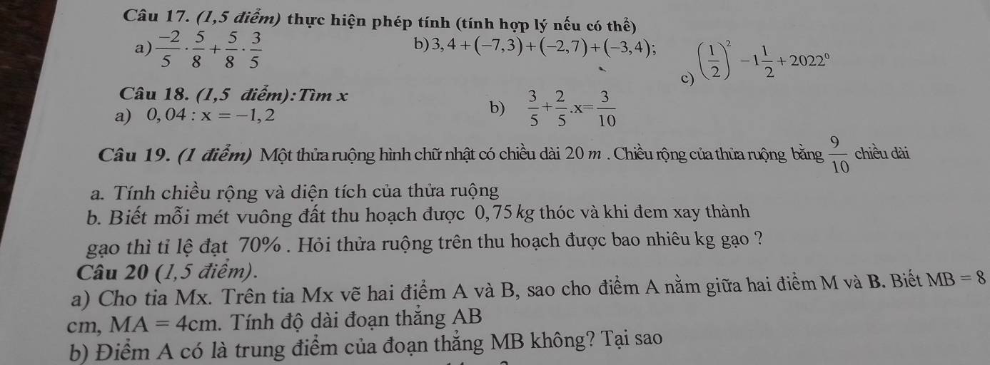 (1,5 điểm) thực hiện phép tính (tính hợp lý nếu có thể) 
a)  (-2)/5 ·  5/8 + 5/8 ·  3/5 
b) 3,4+(-7,3)+(-2,7)+(-3,4); ( 1/2 )^2-1 1/2 +2022^0
c) 
Câu 18. (1,5 điểm):Tìm x
a) 0,04:x=-1,2
b)  3/5 + 2/5 · x= 3/10 
Câu 19. (1 điểm) Một thửa ruộng hình chữ nhật có chiều dài 20 m. Chiều rộng của thửa ruộng bằng  9/10  chiều dài 
a. Tính chiều rộng và diện tích của thửa ruộng 
b. Biết mỗi mét vuông đất thu hoạch được 0,75 kg thóc và khi đem xay thành 
gạo thì tỉ lệ đạt 70%. Hỏi thửa ruộng trên thu hoạch được bao nhiêu kg gạo ? 
Câu 20 (1,5 điểm). 
a) Cho tia Mx. Trên tia Mx vẽ hai điểm A và B, sao cho điểm A nằm giữa hai điểm M và B. Biết MB=8
cm, MA=4cm. Tính độ dài đoạn thắng AB
b) Điểm A có là trung điểm của đoạn thẳng MB không? Tại sao