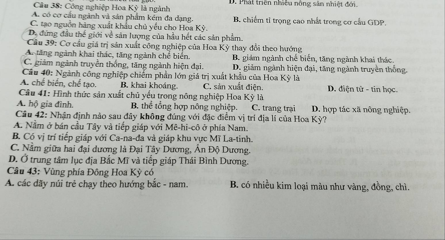 D. Phát triển nhiều nông sản nhiệt đới.
Câu 38: Công nghiệp Hoa Kỳ là ngành
A. có cơ cầu ngành và sản phẩm kém đa dạng. B. chiếm tỉ trọng cao nhất trong cơ cấu GDP.
C. tạo nguồn hàng xuất khẩu chủ yếu cho Hoa Kỳ.
D. đứng đầu thế giới về sản lượng của hầu hết các sản phẩm.
Câu 39: Cơ cầu giá trị sản xuất công nghiệp của Hoa Kỳ thay đổi theo hướng
A. tăng ngành khai thác, tăng ngành chế biến. B. giảm ngành chế biến, tăng ngành khai thác.
C. giảm ngành truyền thống, tăng ngành hiện đại. D. giảm ngành hiện đại, tăng ngành truyền thống.
Câu 40: Ngành công nghiệp chiếm phần lớn giá trị xuất khẩu của Hoa Kỳ là
A. chế biến, chế tạo. B. khai khoáng. C. sản xuất điện. D. điện tử - tin học.
Câu 41: Hình thức sản xuất chủ yếu trong nông nghiệp Hoa Kỳ là
A. hộ gia đình. B. thể tổng hợp nông nghiệp. C. trang trại D. hợp tác xã nông nghiệp.
Câu 42: Nhận định nào sau đây không đúng với đặc điểm vị trí địa lí của Hoa Kỳ?
A. Nằm ở bán cầu Tây và tiếp giáp với Mê-hi-cô ở phía Nam.
B. Có vị trí tiếp giáp với Ca-na-đa và giáp khu vực Mĩ La-tinh.
C. Nằm giữa hai đại dương là Đại Tây Dương, Ấn Độ Dương.
D. Ở trung tâm lục địa Bắc Mĩ và tiếp giáp Thái Bình Dương.
Câu 43: Vùng phía Đông Hoa Kỳ có
A. các dãy núi trẻ chạy theo hướng bắc - nam. B. có nhiều kim loại màu như vàng, đồng, chì.