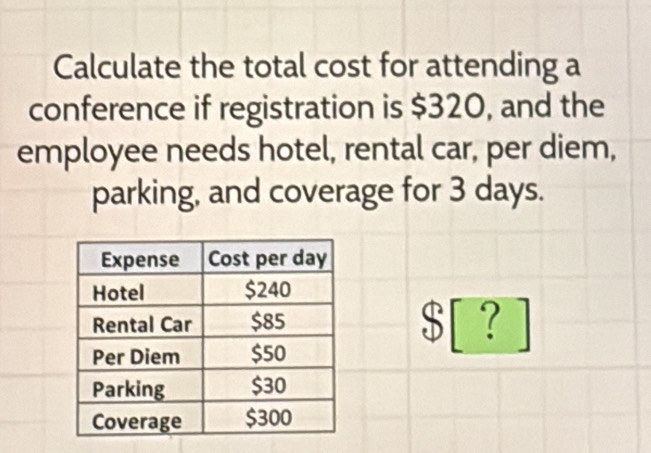 Calculate the total cost for attending a 
conference if registration is $320, and the 
employee needs hotel, rental car, per diem, 
parking, and coverage for 3 days.
$ [ ？