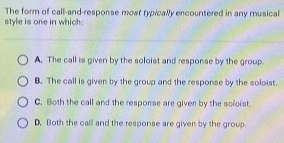 The form of call-and-response most typically encountered in any musical
style is one in which:
A. The call is given by the soloist and response by the group.
B. The call is given by the group and the response by the soloist.
C. Both the call and the response are given by the soloist.
D. Both the call and the response are given by the group.