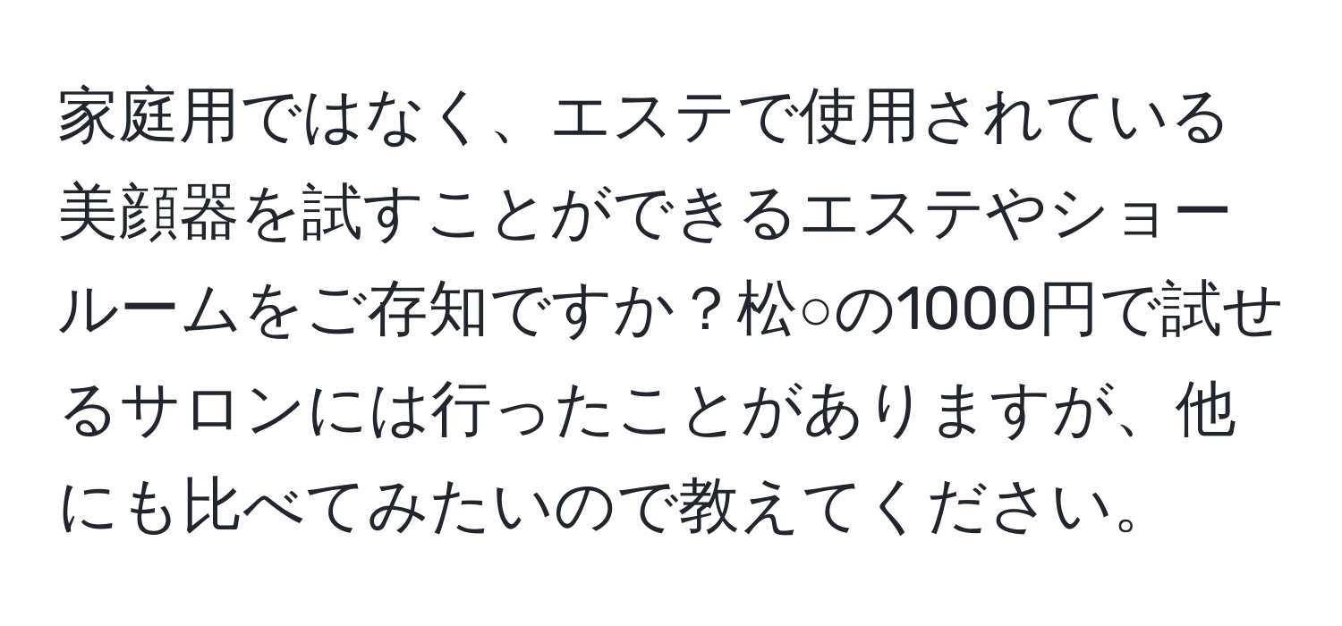 家庭用ではなく、エステで使用されている美顔器を試すことができるエステやショールームをご存知ですか？松○の1000円で試せるサロンには行ったことがありますが、他にも比べてみたいので教えてください。