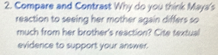 Compare and Contrast Why do you think Maya's 
reaction to seeing her mother again differs so 
much from her brother's reaction? Cite textual 
evidence to support your answer.