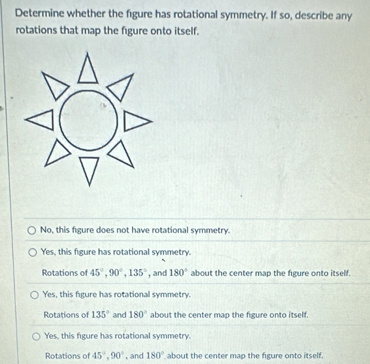 Determine whether the figure has rotational symmetry. If so, describe any
rotations that map the figure onto itself.
No, this figure does not have rotational symmetry.
Yes, this figure has rotational symmetry.
Rotations of 45°, 90°, 135° , and 180° about the center map the fgure onto itself.
Yes, this figure has rotational symmetry.
Rotations of 135° and 180° about the center map the figure onto itself.
Yes, this figure has rotational symmetry.
Rotations of 45°, 90° , and 180° about the center map the figure onto itself.