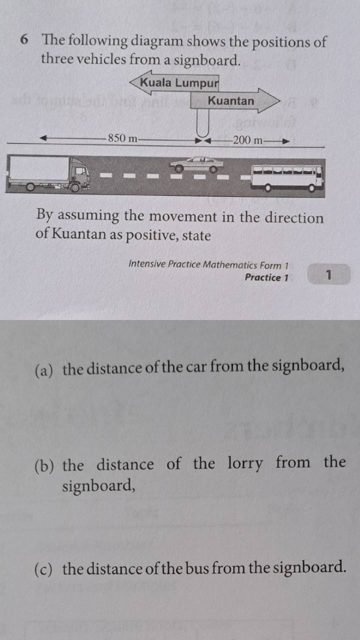 The following diagram shows the positions of 
three vehicles from a signboard. 
By assuming the movement in the direction 
of Kuantan as positive, state 
Intensive Practice Mathematics Form 1 1 
Practice 1 
(a) the distance of the car from the signboard, 
(b) the distance of the lorry from the 
signboard, 
(c) the distance of the bus from the signboard.