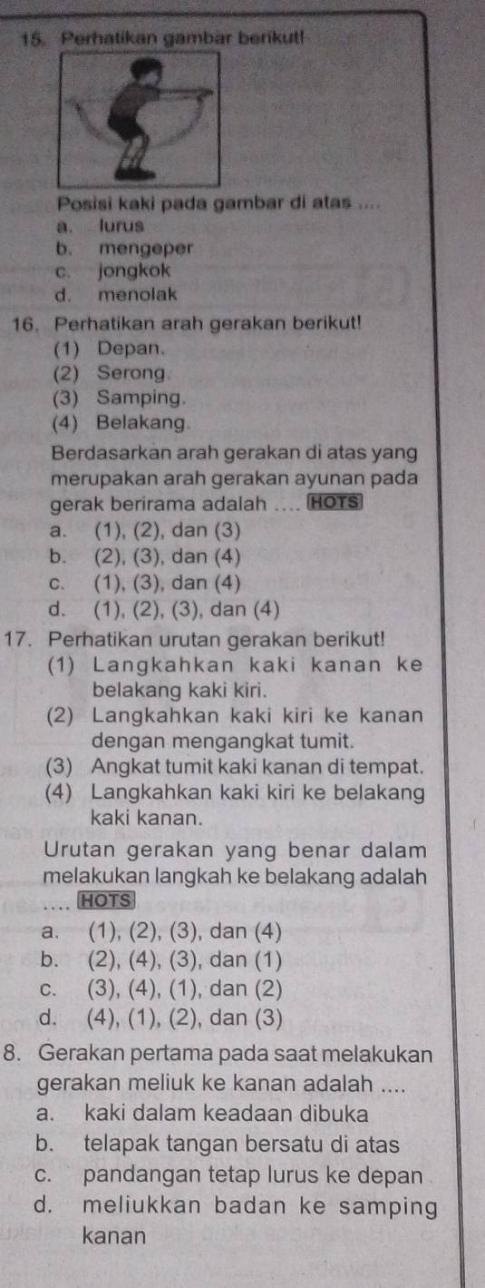 Perhatikan gambar berikut!
Posisi kaki pada gambar di atas ....
a. lurus
b. mengeper
c. jongkok
d. menolak
16. Perhatikan arah gerakan berikut!
(1) Depan.
(2) Serong
(3) Samping.
(4) Belakang.
Berdasarkan arah gerakan di atas yang
merupakan arah gerakan ayunan pada
gerak berirama adalah HOTS
a. (1), (2), dan (3)
b. (2), (3), dan (4)
c. (1), (3), dan (4)
d. (1), (2), (3), dan (4)
17. Perhatikan urutan gerakan berikut!
(1) Langkahkan kaki kanan ke
belakang kaki kiri.
(2) Langkahkan kaki kiri ke kanan
dengan mengangkat tumit.
(3) Angkat tumit kaki kanan di tempat.
(4) Langkahkan kaki kiri ke belakang
kaki kanan.
Urutan gerakan yang benar dalam
melakukan langkah ke belakang adalah
HOTS
a. (1), (2), (3), dan (4)
b. (2), (4), (3), dan (1)
c. (3), (4), (1), dan (2)
d. (4), (1), (2), dan (3)
8. Gerakan pertama pada saat melakukan
gerakan meliuk ke kanan adalah ....
a. kaki dalam keadaan dibuka
b. telapak tangan bersatu di atas
c. pandangan tetap lurus ke depan
d. meliukkan badan ke samping
kanan