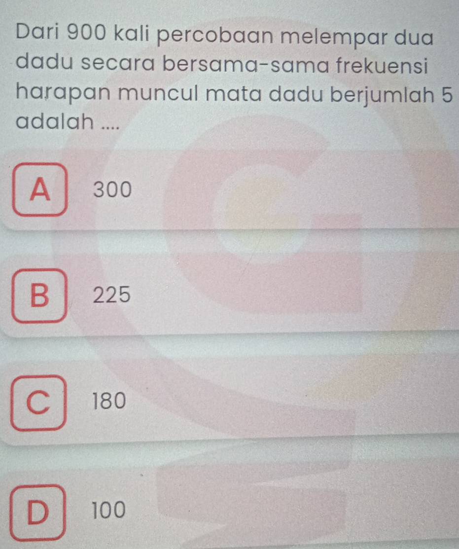 Dari 900 kali percobaan melempar dua
dadu secara bersama-sama frekuensi
harapan muncul mata dadu berjumlah 5
adalah ....
A 300
B 225
C 180
D 100