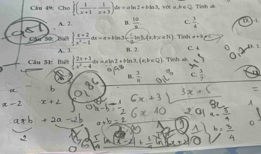 Cho ∈tlimits _0^(1(frac 1)x+1- 1/x+3 )dx=aln 2+bln 3 , với a,b∈ Q. Tính ab.
A. 2. B.  10/9 . C.  3/4 . D. -1.
Câu 50: Biết ∈tlimits _2^(4frac x+2)x^2-1dx=a+bln 3- c/2 ln 5, (a;b;c∈ N). Tính a+b+c.
A. 3. B. 2. C. 4. D. 1.
Câu 51: Biết ∈tlimits _0^(1frac 2x+1)x^2-4dx=aln 2+bln 3, (a;b∈ Q). Tính ab.
3
C.
A
B.  3/8 .  3/7 . 
5