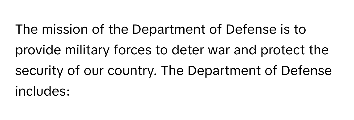 The mission of the Department of Defense is to provide military forces to deter war and protect the security of our country. The Department of Defense includes: