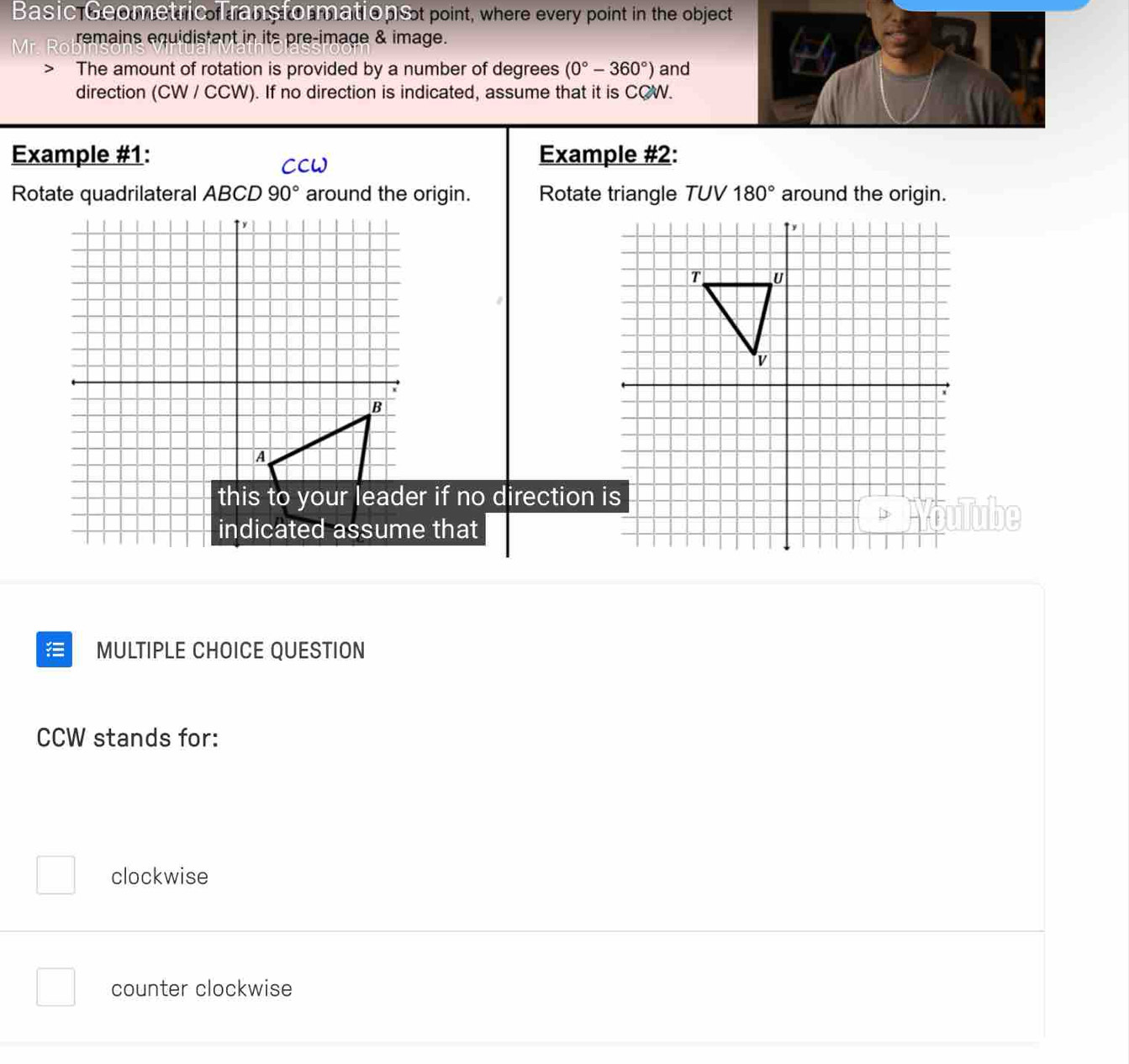 Basic Geometric Transformations t point, where every point in the object
Mr. remains equidistant in its pre-image & image.
The amount of rotation is provided by a number of degrees (0°-360°) and
direction (CW / CCW). If no direction is indicated, assume that it is CQW.
Example #1: Example #2:
CCW
Rotate quadrilateral ABCD 90° around the origin. Rotate triangle TUV 180° around the origin.
r if no direction 
that
ube
MULTIPLE CHOICE QUESTION
CCW stands for:
clockwise
counter clockwise