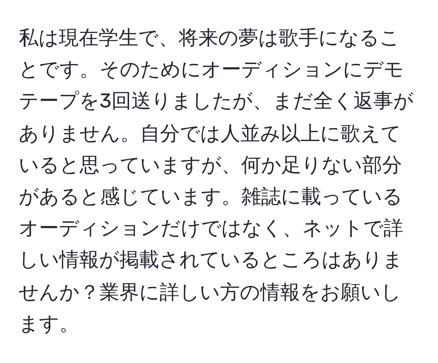 私は現在学生で、将来の夢は歌手になることです。そのためにオーディションにデモテープを3回送りましたが、まだ全く返事がありません。自分では人並み以上に歌えていると思っていますが、何か足りない部分があると感じています。雑誌に載っているオーディションだけではなく、ネットで詳しい情報が掲載されているところはありませんか？業界に詳しい方の情報をお願いします。