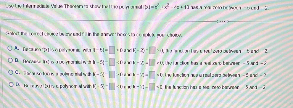 Use the Intermediate Value Theorem to show that the polynomial f(x)=x^3+x^2-4x+10 has a real zero between - 5 and - 2.
Select the correct choice below and fill in the answer boxes to complete your choice.
A. Because f(x) is a polynomial with f(-5)=□ >0 and f(-2)=□ >0 , the function has a real zero between -5 and - 2.
B. Because f(x) is a polynomial with f(-5)=□ <0</tex> and f(-2)=□ >0 , the function has a real zero between -5 and - 2.
C. Because f(x) is a polynomial with f(-5)=□ >0 and f(-2)=□ <0</tex> , the function has a real zero between - 5 and - 2.
D. Because f(x) is a polynomial with f(-5)=□ <0</tex> and f(-2)=□ <0</tex> , the function has a real zero between - 5 and - 2.