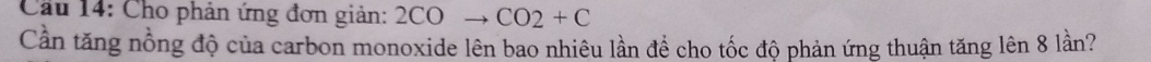 Cầu 14: Cho phản ứng đơn giản: 2COto CO2+C
Cần tăng nồng độ của carbon monoxide lên bao nhiêu lần để cho tốc độ phản ứng thuận tăng lên 8 lần?