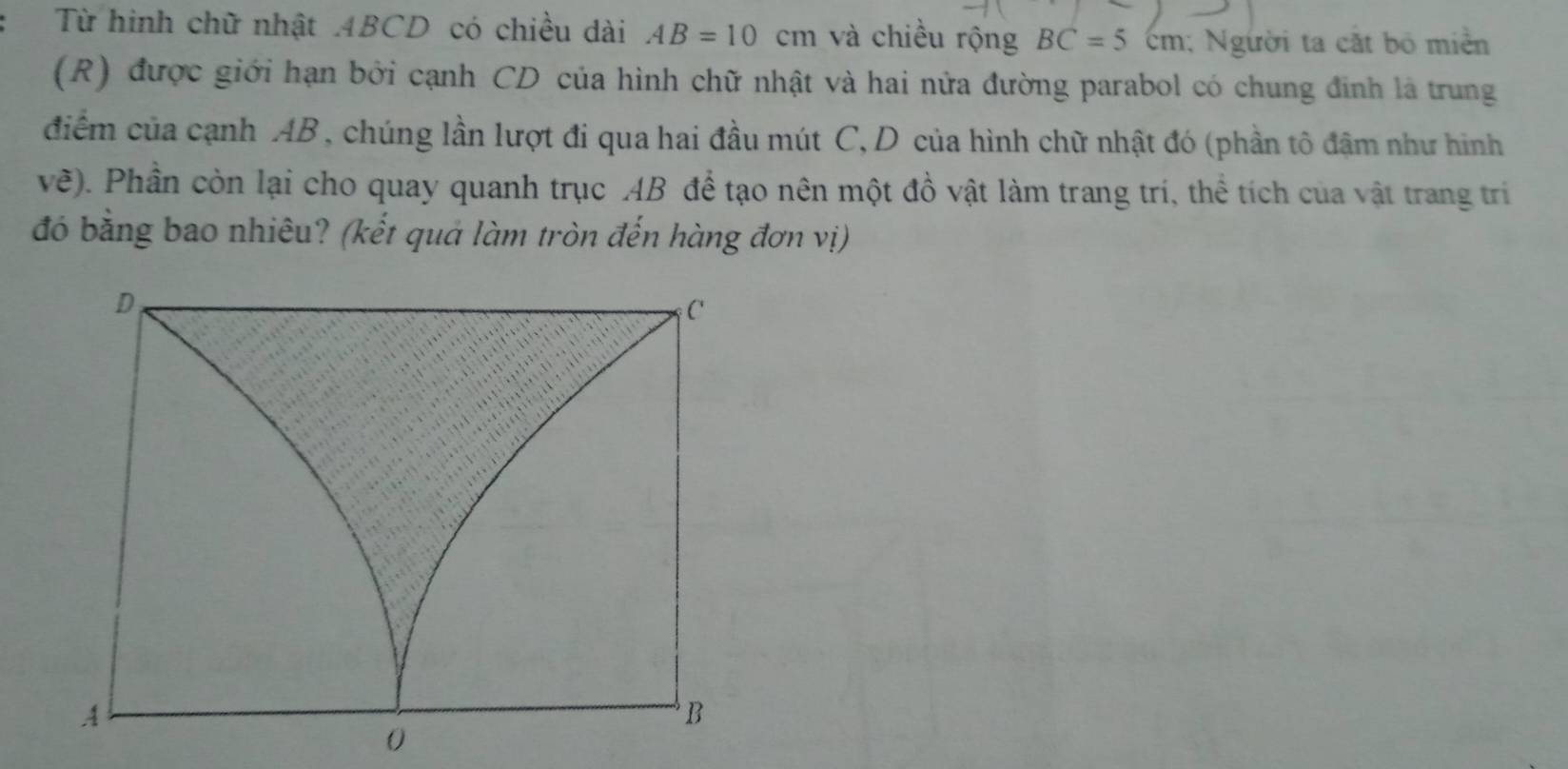 Từ hinh chữ nhật ABCD có chiều dài AB=10cm và chiều rộng BC=5cm; Người ta cắt bộ miền 
(R) được giới hạn bởi cạnh CD của hình chữ nhật và hai nửa đường parabol có chung đinh là trung 
điểm của cạnh AB , chúng lần lượt đi qua hai đầu mút C, D của hình chữ nhật đó (phần tô đậm như hình 
vẽ). Phần còn lại cho quay quanh trục AB để tạo nên một đồ vật làm trang trí, thể tích của vật trang trí 
đó bằng bao nhiêu? (kết quả làm tròn đến hàng đơn vị)