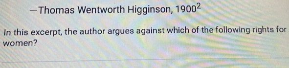 —Thomas Wentworth Higginson, 1900^2
In this excerpt, the author argues against which of the following rights for 
women?