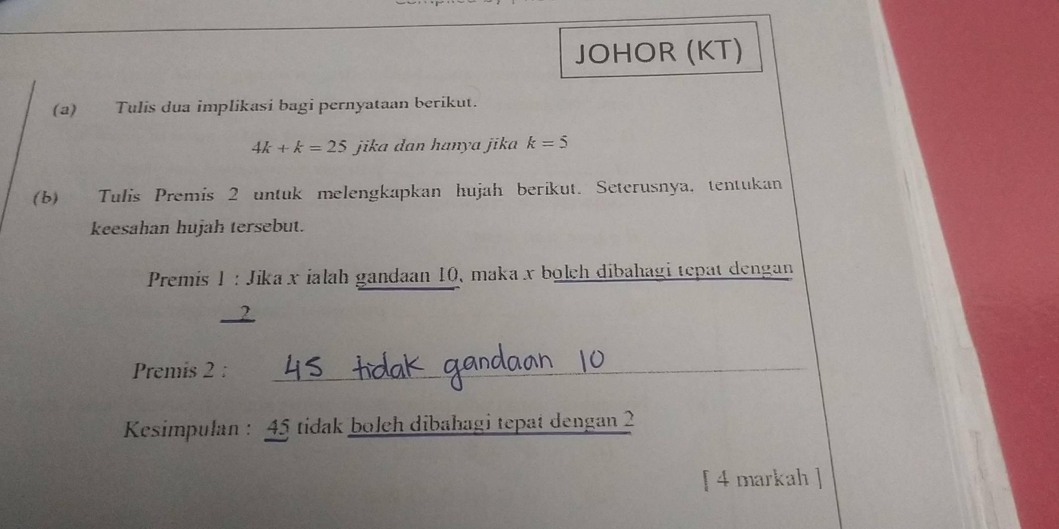 JOHOR (KT) 
(a) Tulis dua implikasi bagi pernyataan berikut.
4k+k=25 jika dan hanya jika k=5
(b) Tulis Premis 2 untuk melengkapkan hujah berikut. Seterusnya, tentukan 
keesahan hujah tersebut. 
Premis 1 : Jika x ialah gandaan 10, maka x bolch dibahagi tepat dengan 
. 2
Premis 2 :_ 
Kesimpulan : 45 tidak boleh dibahagi tepat dengan 2
[ 4 markah ]