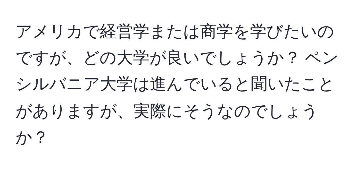 アメリカで経営学または商学を学びたいのですが、どの大学が良いでしょうか？ ペンシルバニア大学は進んでいると聞いたことがありますが、実際にそうなのでしょうか？