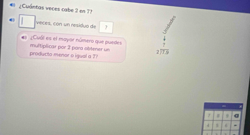 ¿Cuántas veces cabe 2 en 7? 
4) . 
veces, con un residuo de ？
8
4 ¿Cuál es el mayor número que puedes 
? 
multiplicar por 2 para obtener un
beginarrayr 2encloselongdiv 7.9endarray
producto menor o igual a 7? 
x
7 B 9 a
4 5 6. 
.