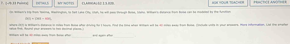 DETAILS MY NOTES CLARKIALG2 2.5.020. ASK YOUR TEACHER PRACTICE ANOTHER 
On William's trip from Yakima, Washington, to Salt Lake City, Utah, he will pass through Boise, Idaho. William's distance from Boise can be modeled by the function
D(t)=|365-60t|, 
where D(t) is William's distance in miles from Boise after driving for t hours. Find the time when William will be 40 miles away from Boise. (Include units in your answers. More information. List the smaller 
value first. Round your answers to two decimal places. 
William will be 40 miles away from Boise after_ and again after □