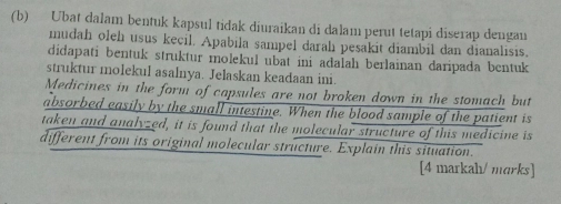 Ubat dalam bentuk kapsul tidak diuraikan di dalam perut tetapi diserap dengan 
mudah oleh usus kecil. Apabila sampel darahı pesakit diambil dan dianalisis. 
didapati bentuk struktur molekul ubat ini adalah berlainan daripada bentuk 
struktur molekul asalnya. Jelaskan keadaan ini. 
Medicines in the form of capsules are not broken down in the stomach but 
absorbed easily by the small intestine. When the blood sample of the patient is 
taken and analyzed, it is found that the molecular structure of this medicine is 
different from its original molecular structure. Explain this situation. 
[4 markah/ marks]