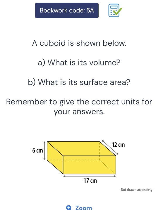 Bookwork code: 5A 
A cuboid is shown below. 
a) What is its volume? 
b) What is its surface area? 
Remember to give the correct units for 
your answers. 
Not drawn accurately 
Zoom