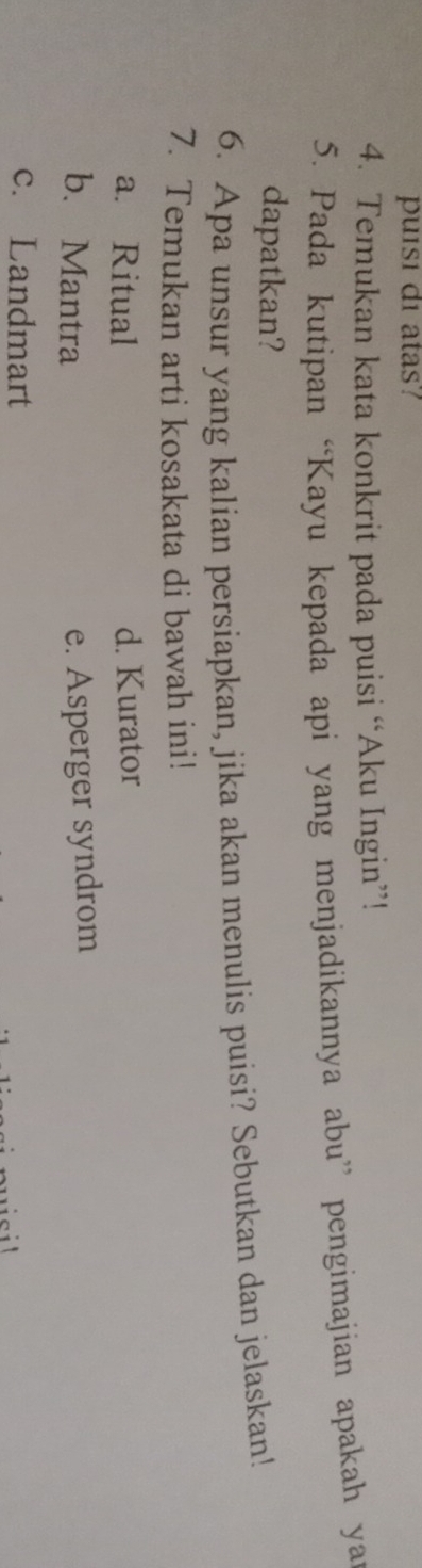 puisi di atas?
4. Temukan kata konkrit pada puisi “Aku Ingin”!
5. Pada kutipan “Kayu kepada api yang menjadikannya abu” pengimajian apakah yar
dapatkan?
6. Apa unsur yang kalian persiapkan, jika akan menulis puisi? Sebutkan dan jelaskan!
7. Temukan arti kosakata di bawah ini!
a. Ritual d. Kurator
b. Mantra e. Asperger syndrom
c. Landmart