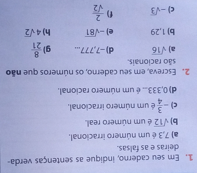 Em seu caderno, indique as sentenças verda- 
deiras e as falsas. 
a) 7,3 é um número irracional. 
b) sqrt(12) é um número real. 
c) - 3/4  é um número irracional. 
d) 0,333... é um número racional. 
2. Escreva, em seu caderno, os números que não 
são racionais. 
a) sqrt(16) d) -7,777... g)  8/21 
b) 1,29 e) -sqrt(81) h) 4sqrt(2)
c) -sqrt(3)
f)  2/sqrt(2) 