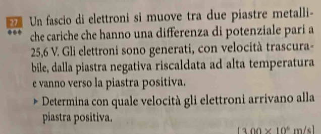 Un fascio di elettroni si muove tra due piastre metalli- 
che cariche che hanno una differenza di potenziale pari a
25,6 V. Gli elettroni sono generati, con velocità trascura- 
bile, dalla piastra negativa riscaldata ad alta temperatura 
e vanno verso la piastra positiva. 
Determina con quale velocità gli elettroni arrivano alla 
piastra positiva.
[300* 10^6m/s]