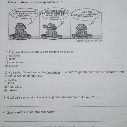 Leia a tirinha e resolva às questões 1 - 4:
1. É possível concluir que o personagem do texto é:
a) paciente.
b) aflito.
c) aborrecido.
d) pacato.
2. No trecho: "Usei toda minha paciência...", a palavra grifada pode ser substituída, sem
mudar o sentido da fala, por:
a) calma.
b) fúria.
c) frustração.
d) paixão.
3. Qual palavra da tirinha revela o tipo de temperamento do sapo?
_
4. Qual o antônimo de mal-humorada?
_