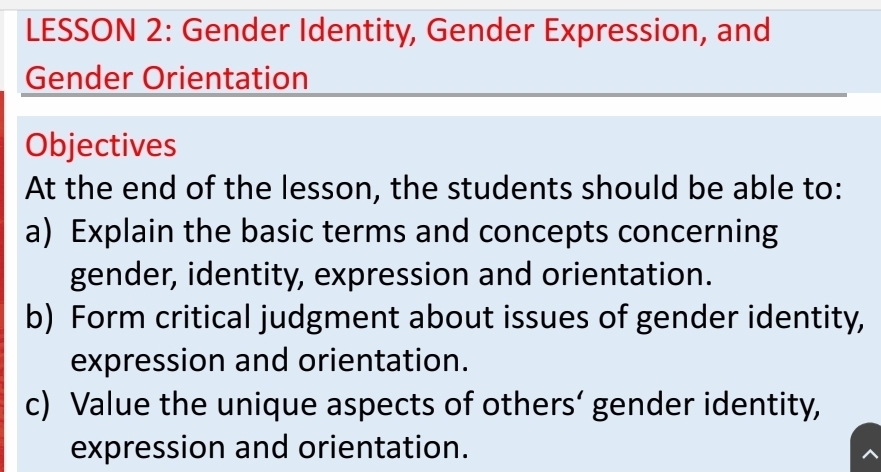 LESSON 2: Gender Identity, Gender Expression, and 
Gender Orientation 
Objectives 
At the end of the lesson, the students should be able to: 
a) Explain the basic terms and concepts concerning 
gender, identity, expression and orientation. 
b) Form critical judgment about issues of gender identity, 
expression and orientation. 
c) Value the unique aspects of others’ gender identity, 
expression and orientation.