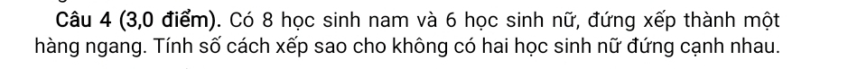 (3, 0 điểm). Có 8 học sinh nam và 6 học sinh nữ, đứng xếp thành một 
hàng ngang. Tính số cách xếp sao cho không có hai học sinh nữ đứng cạnh nhau.