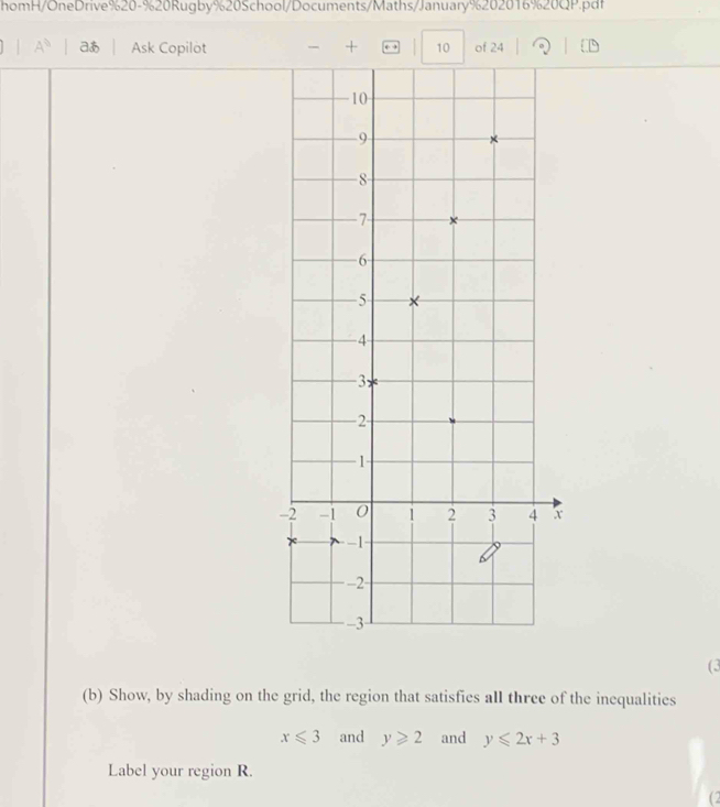 homH/OneDrive%20-%20Rugby%20School/Documents/Maths/January%202016%20QP.pdf 
A^b aあ Ask Copilot - + . 10 of 24 
(3 
(b) Show, by shading on the grid, the region that satisfies all three of the inequalities
x≤slant 3 and y≥slant 2 and y≤slant 2x+3
Label your region R. 
(2