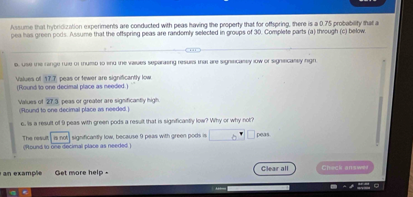 Assume that hybridization experiments are conducted with peas having the property that for offspring, there is a 0.75 probability that a 
pea has green pods. Assume that the offspring peas are randomly selected in groups of 30. Complete parts (a) through (c) below. 
b. Ose the range ruie of thumb to find the vaiues separating resuits that are significanty low or significantly nign. 
Values of 17.7 peas or fewer are significantly low. 
(Round to one decimal place as needed.) 
Values of 27.3 peas or greater are significantly high. 
(Round to one decimal place as needed.) 
c. Is a result of 9 peas with green pods a result that is significantly low? Why or why not? 
The result is not significantly low, because 9 peas with green pods is peas 
(Round to one decimal place as needed ) 
an example Get more help - Clear all Check answer