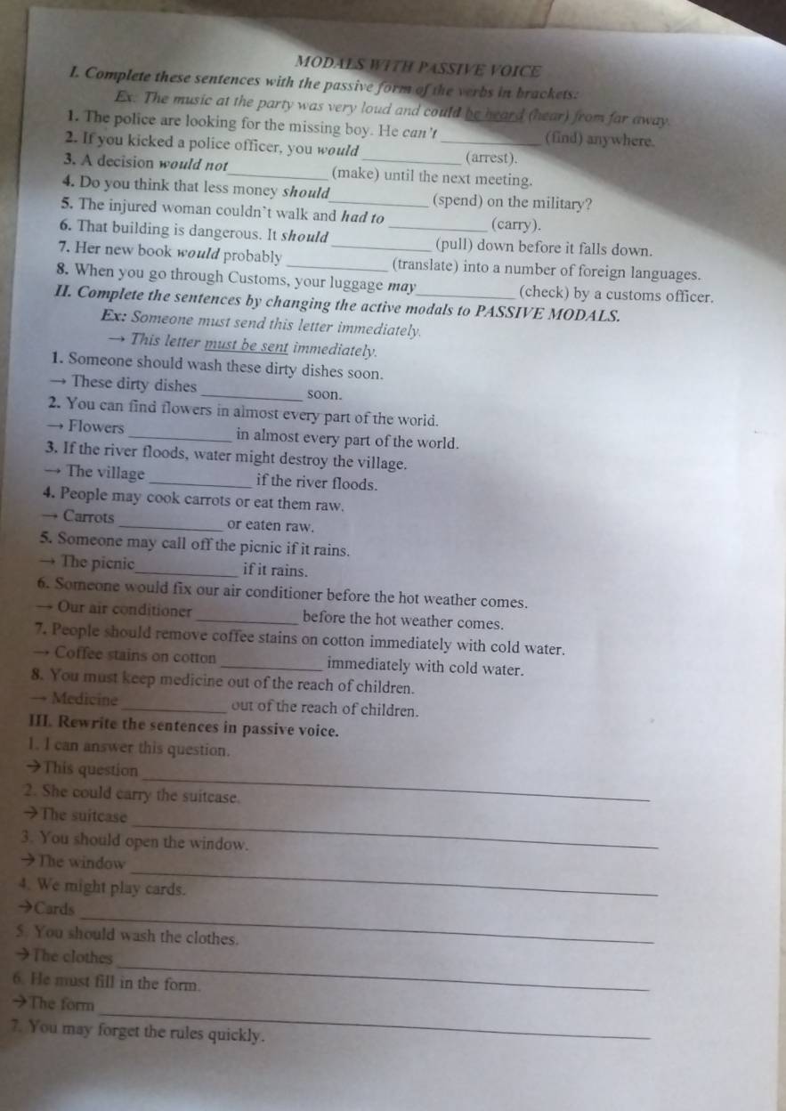 MODALS WITH PASSIVE VOICE
I. Complete these sentences with the passive form of the verbs in brackets:
Ex. The music at the party was very loud and could be heard (hear) from far away.
1. The police are looking for the missing boy. He can't (find) anywhere.
2. If you kicked a police officer, you would _(arrest).
3. A decision would not_ (make) until the next meeting.
4. Do you think that less money should (spend) on the military?
5. The injured woman couldn't walk and had to (carry).
6. That building is dangerous. It should _(pull) down before it falls down.
7. Her new book would probably __(translate) into a number of foreign languages.
8. When you go through Customs, your luggage may (check) by a customs officer.
II. Complete the sentences by changing the active modals to PASSIVE MODALS.
Ex: Someone must send this letter immediately.
→ This letter must be sent immediately.
1. Someone should wash these dirty dishes soon.
→ These dirty dishes _soon.
2. You can find flowers in almost every part of the world.
→ Flowers _in almost every part of the world.
3. If the river floods, water might destroy the village.
→ The village _if the river floods.
4. People may cook carrots or eat them raw.
→ Carrots _or eaten raw.
5. Someone may call off the picnic if it rains.
→ The picnic_ if it rains.
6. Someone would fix our air conditioner before the hot weather comes.
→ Our air conditioner _before the hot weather comes.
7. People should remove coffee stains on cotton immediately with cold water.
→ Coffee stains on cotton _immediately with cold water.
8. You must keep medicine out of the reach of children.
→ Medicine_ out of the reach of children.
III. Rewrite the sentences in passive voice.
1. I can answer this question.
_
→This question
2. She could carry the suitcase.
_
>The suitcase
3. You should open the window.
_
→The window
4. We might play cards.
_
→Cards
5. You should wash the clothes.
_
→The clothes
6. He must fill in the form.
_
→The form
7. You may forget the rules quickly.