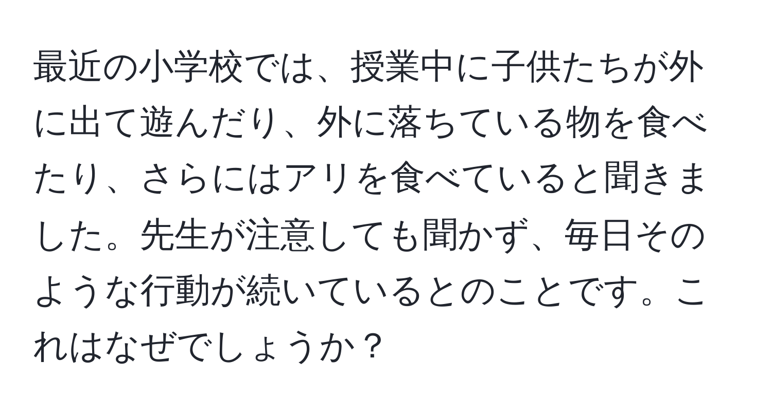 最近の小学校では、授業中に子供たちが外に出て遊んだり、外に落ちている物を食べたり、さらにはアリを食べていると聞きました。先生が注意しても聞かず、毎日そのような行動が続いているとのことです。これはなぜでしょうか？