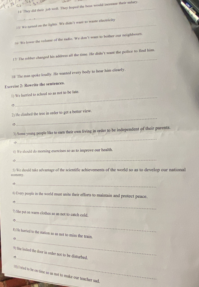 14/ They did their job well. They hoped the boss would increase their salary. 
_15/ We turned on the lights. We didn’t want to waste electricity 
_ 
16/ We lower the volume of the radio. We don’t want to bother our neighbours 
_ 
17/ The robber changed his address all the time. He didn’t want the police to find him. 
18/ The man spoke loudly. He wanted every body to hear him clearly. 
Exercise 2: Rewrite the sentences. 
_ 
1) We hurried to school so as not to be late. 
_ 
2) He climbed the tree in order to get a better view. 
3) Some young people like to earn their own living in order to be independent of their parents. 
_ 
4) We should do morning exercises so as to improve our health. 
_ 

5) We should take advantage of the scientific achievements of the world so as to develop our national 
economy. 
_ 
6) Every people in the world must unite their efforts to maintain and protect peace. 
_ 
7) She put on warm clothes so as not to catch cold. 
_ 
_ 
8) He hurried to the station so as not to miss the train. 
_ 
9) She locked the door in order not to be disturbed. 
10) I tried to be on time so as not to make our teacher sad.