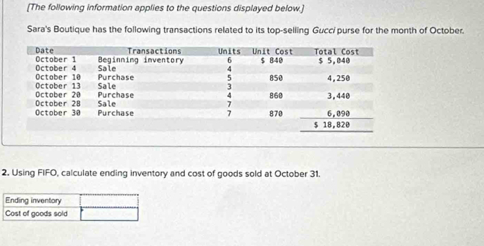 [The following information applies to the questions displayed below.] 
Sara's Boutique has the following transactions related to its top-selling Gucci purse for the month of October. 
2. Using FIFO, calculate ending inventory and cost of goods sold at October 31.