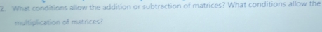 What conditions allow the addition or subtraction of matrices? What conditions allow the 
multiplication of matrices?