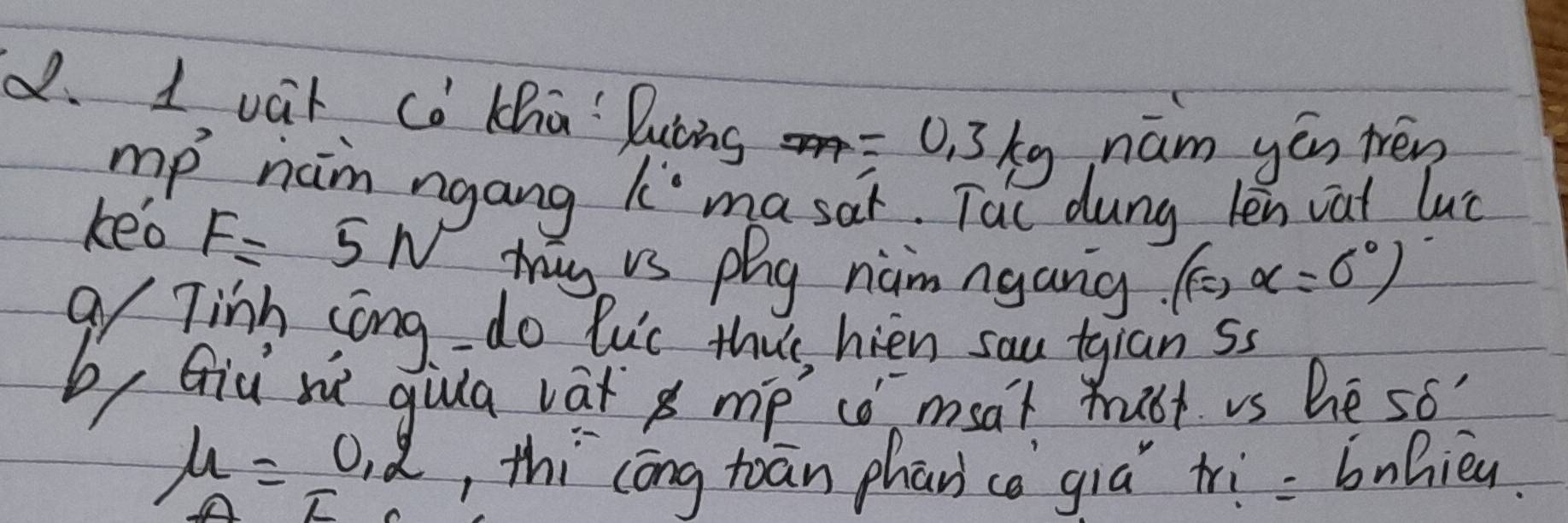 vat co Kha Duòng =0.3kg nám yén tén 
mp nam ngang k masar. Tac dung len vat luc 
keo F=5N my is phg nam ngang. (c,alpha =0°)
gy Tinh song - do luic thus, hien sau tgianss 
b, Giu nè gula vat mp có msat mubt vs hè so
mu =0.2 , thi cōng toān phancè giá tri= bnhièu. 
T