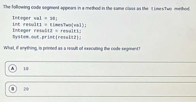 The following code segment appears in a method in the same class as the timesTwo method.
Integer val=10; 
int result1 = timesTwo(val);
Integer result2 = result1;
System.out.print(result2);
What, if anything, is printed as a result of executing the code segment?
A 10
B 20