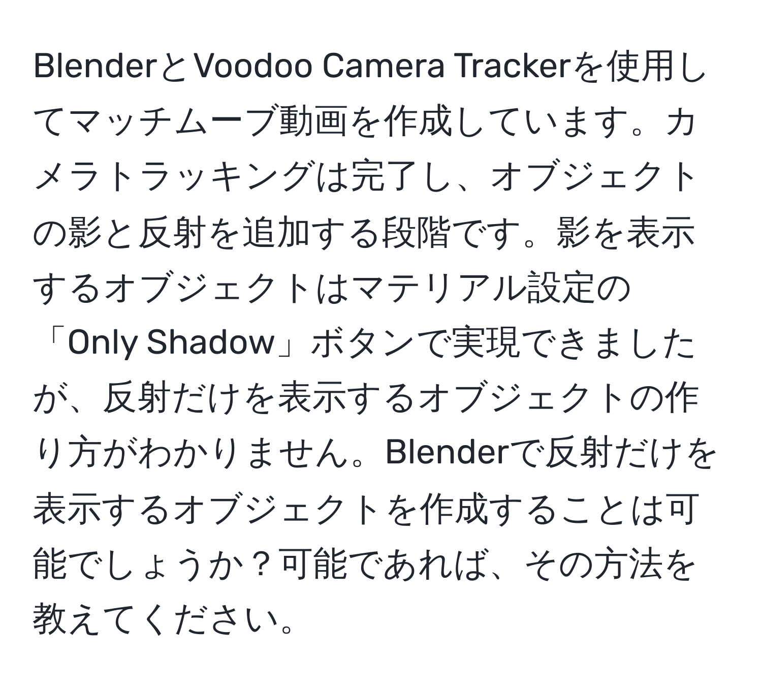 BlenderとVoodoo Camera Trackerを使用してマッチムーブ動画を作成しています。カメラトラッキングは完了し、オブジェクトの影と反射を追加する段階です。影を表示するオブジェクトはマテリアル設定の「Only Shadow」ボタンで実現できましたが、反射だけを表示するオブジェクトの作り方がわかりません。Blenderで反射だけを表示するオブジェクトを作成することは可能でしょうか？可能であれば、その方法を教えてください。