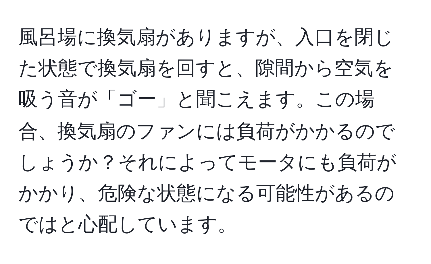 風呂場に換気扇がありますが、入口を閉じた状態で換気扇を回すと、隙間から空気を吸う音が「ゴー」と聞こえます。この場合、換気扇のファンには負荷がかかるのでしょうか？それによってモータにも負荷がかかり、危険な状態になる可能性があるのではと心配しています。