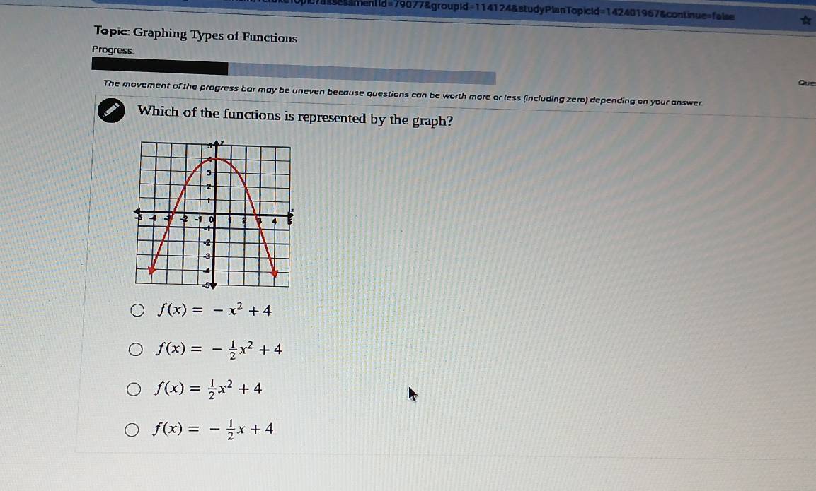 essmentid=79077&groupid=114124&studyPlanTopicid=142401967&continue=false
Topic: Graphing Types of Functions
Progress:
Que
The movement of the progress bar may be uneven because questions can be worth more or less (including zero) depending on your answer
Which of the functions is represented by the graph?
f(x)=-x^2+4
f(x)=- 1/2 x^2+4
f(x)= 1/2 x^2+4
f(x)=- 1/2 x+4