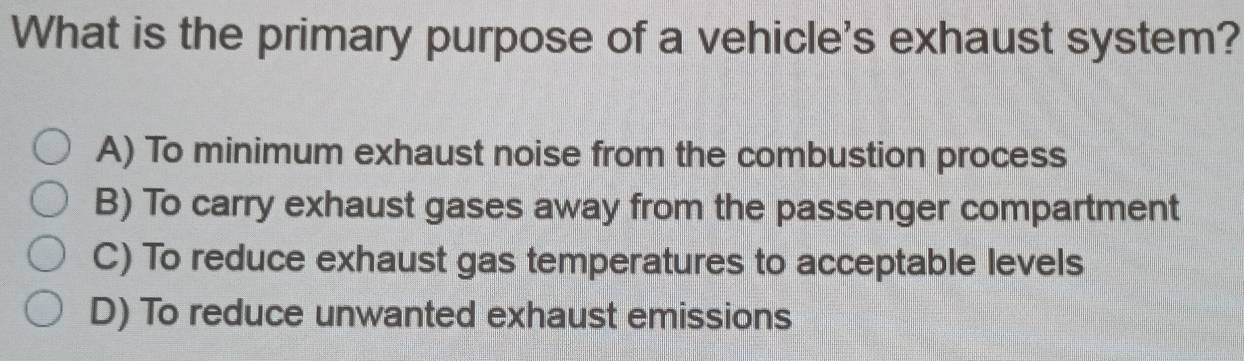 What is the primary purpose of a vehicle's exhaust system?
A) To minimum exhaust noise from the combustion process
B) To carry exhaust gases away from the passenger compartment
C) To reduce exhaust gas temperatures to acceptable levels
D) To reduce unwanted exhaust emissions