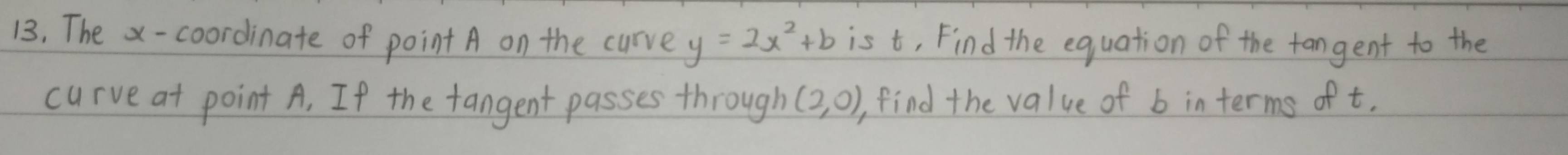 The x-coordinate of point A on the curve y=2x^2+b is t, Find the equation of the fangent to the 
curve at point A. If the fangent passes through (2,0) find the value of b interms of t.