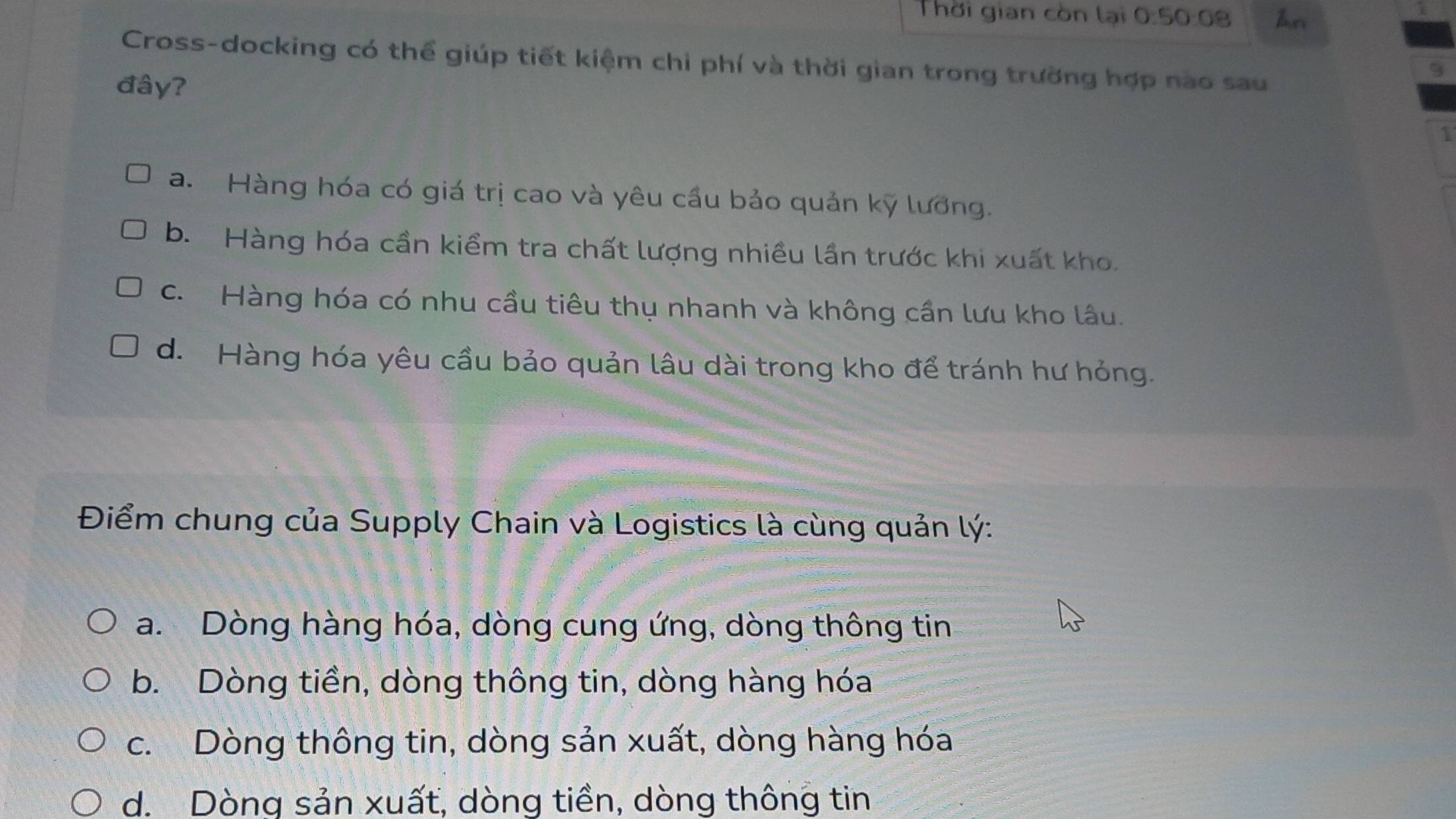 Thời gian còn lại 0:50:08 An
Cross-docking có thể giúp tiết kiệm chi phí và thời gian trong trường hợp nào sau
đây?
9
1
a. Hàng hóa có giá trị cao và yêu cầu bảo quản kỹ lương.
b. Hàng hóa cần kiểm tra chất lượng nhiều lần trước khi xuất kho.
c. Hàng hóa có nhu cầu tiêu thụ nhanh và không cần lưu kho lâu.
d. Hàng hóa yêu cầu bảo quản lâu dài trong kho để tránh hư hỏng.
Điểm chung của Supply Chain và Logistics là cùng quản lý:
a. Dòng hàng hóa, dòng cung ứng, dòng thông tin
b. Dòng tiền, dòng thông tin, dòng hàng hóa
c. Dòng thông tin, dòng sản xuất, dòng hàng hóa
d. Dòng sản xuất, dòng tiền, dòng thông tin