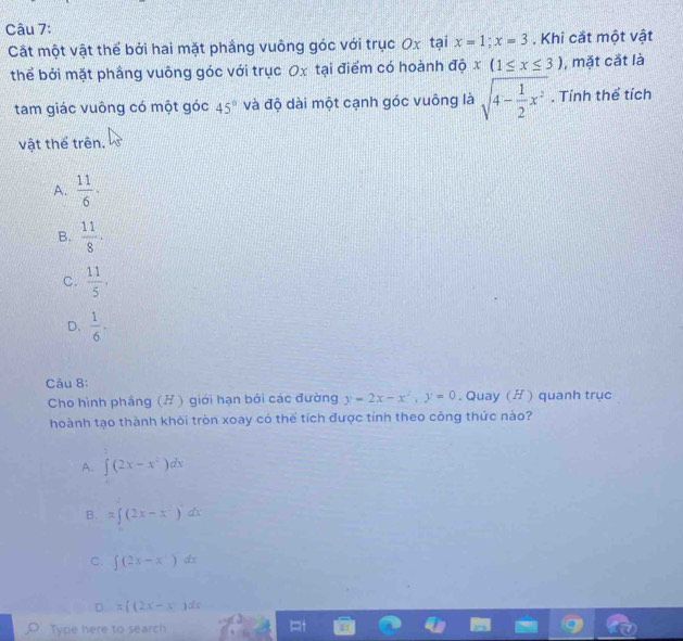 Cất một vật thế bởi hai mặt phầng vuông góc với trục Ox tại x=1; x=3. Khi cắt một vật
thể bởi mặt phầng vuông góc với trục Ox tại điểm có hoành độ x(1≤ x≤ 3) , mặt cắt là
tam giác vuông có một góc 45° và độ dài một cạnh góc vuông là sqrt(4-frac 1)2x^2. Tính thể tích
vật thể trên.
A.  11/6 ·
B.  11/8 .
C.  11/5 ,
D.  1/6  · 
Câu 8:
Cho hình phảng (H) giới hạn bởi các đường y=2x-x^2, y=0. Quay (H ) quanh trục
hoành tạo thành khôi tròn xoay có thể tích được tính theo công thức nào?
A. ∈t (2x-x^2)dx
B. π ∈t (2x-x^2)dx
C. ∈t (2x-x^4)dx
D. =[(2x-x)dx
Type here to search