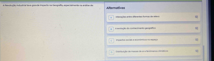 A Revolução Industrial teve grande impacto na Geografia, especialmente na análise de: Alternativas
A Interações entre diferentes formas de relevo
H A evolução do conhecimento geográfico
Impactos sociais e econômicos no espaço
n Distribuição de massas de ar e fenômenos climáticos