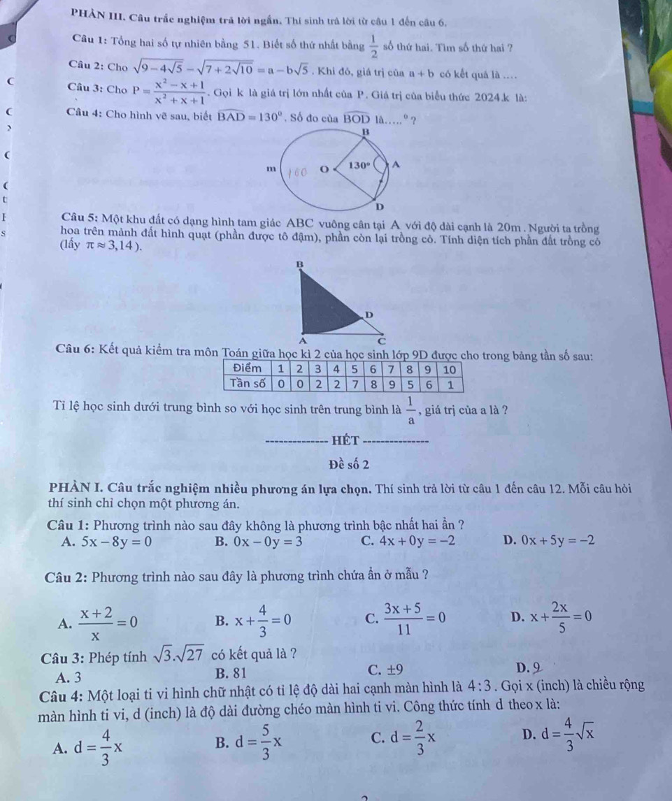 PHÀN III. Câu trắc nghiệm trã lời ngắn. Thí sinh trả lời từ câu 1 đến câu 6.
Câu 1: Tổng hai số tự nhiên bằng 51. Biết số thứ nhất bằng  1/2  số thứ hai. Tìm số thứ hai ?
Câu 2: Cho sqrt(9-4sqrt 5)-sqrt(7+2sqrt 10)=a-bsqrt(5). Khi đỏ, giá trị của a+b có kết quả là ....
C Câu 3: Cho P= (x^2-x+1)/x^2+x+1 . Gọi k là giá trị lớn nhất của P. Giá trị của biểu thức 2024.k là:
(  Câu 4: Cho hình vẽ sau, biết widehat BAD=130°. Số đo của widehat BOD lå…...º?
、
(
(
t
1  Câu 5: Một khu đất có dạng hình tam giác ABC vuông cân tại A với độ dài cạnh là 20m . Người ta trồng
s hoa trên mành đất hình quạt (phần được tô đậm), phần còn lại trồng cỏ. Tính diện tích phần đất trồng cỏ
(lấy π approx 3,14).
Câu 6: Kết quả kiểm tra môn Toán giữa học kì 2 của học sinh lớp 9D được cho trong bảng tần số sau:
Tỉ lệ học sinh dưới trung bình so với học sinh trên trung bình là  1/a  , giá trị của a là ?
_hét_
Đề số 2
PHÀN I. Câu trắc nghiệm nhiều phương án lựa chọn. Thí sinh trả lời từ câu 1 đến câu 12. Mỗi câu hỏi
thí sinh chỉ chọn một phương án.
Câu 1: Phương trình nào sau đây không là phương trình bậc nhất hai ần ?
A. 5x-8y=0 B. 0x-0y=3 C. 4x+0y=-2 D. 0x+5y=-2
Câu 2: Phương trình nào sau đây là phương trình chứa ẩn ở mẫu ?
A.  (x+2)/x =0 x+ 4/3 =0 C.  (3x+5)/11 =0 D. x+ 2x/5 =0
B.
Câu 3: Phép tính sqrt(3).sqrt(27) có kết quả là ?
A. 3 B. 81 C. ± 9 D. 9
Câu 4: Một loại ti vi hình chữ nhật có tỉ lệ độ dài hai cạnh màn hình là 4:3. Gọi x (inch) là chiều rộng
màn hình ti vi, d (inch) là độ dài đường chéo màn hình ti vi. Công thức tính d theo x là:
A. d= 4/3 x d= 5/3 x C. d= 2/3 x D. d= 4/3 sqrt(x)
B.